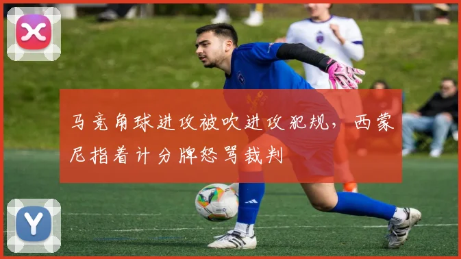 马竞角球进攻被吹进攻犯规，西蒙尼指着计分牌怒骂裁判
