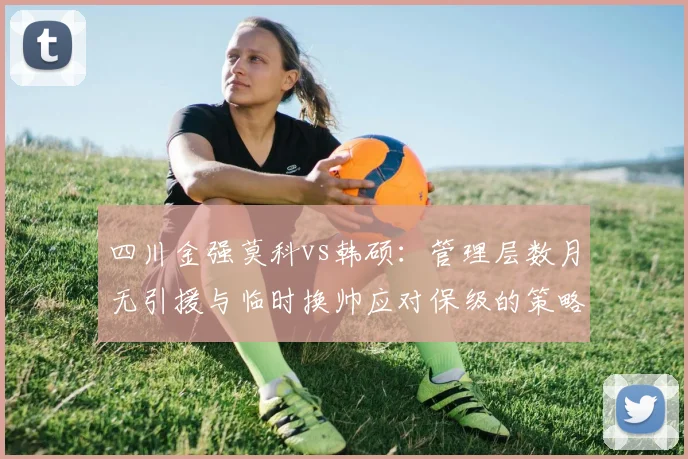 四川金强莫科vs韩硕：管理层数月无引援与临时换帅应对保级的策略反差