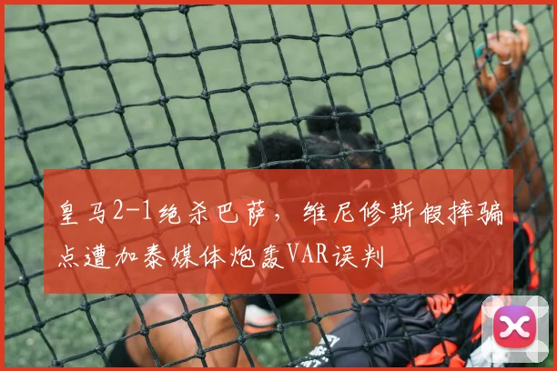 皇马2-1绝杀巴萨，维尼修斯假摔骗点遭加泰媒体炮轰VAR误判