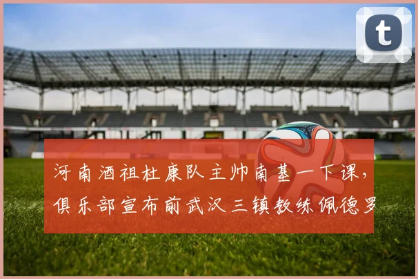 河南酒祖杜康队主帅南基一下课，俱乐部宣布前武汉三镇教练佩德罗接手