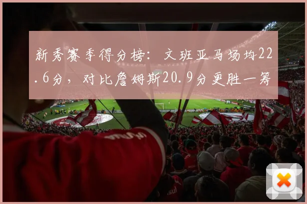 新秀赛季得分榜：文班亚马场均22.6分，对比詹姆斯20.9分更胜一筹