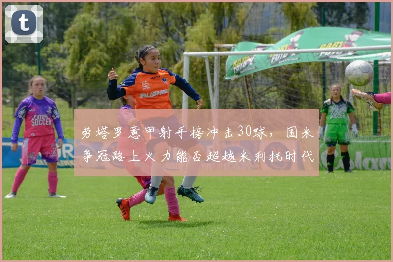 劳塔罗意甲射手榜冲击30球，国米争冠路上火力能否超越米利托时代？