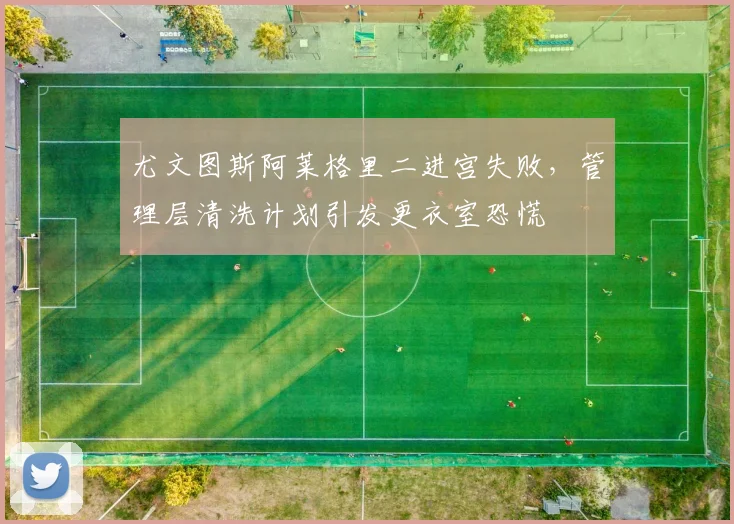 尤文图斯阿莱格里二进宫失败，管理层清洗计划引发更衣室恐慌