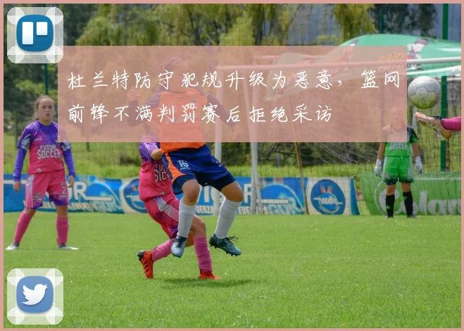 杜兰特防守犯规升级为恶意，篮网前锋不满判罚赛后拒绝采访